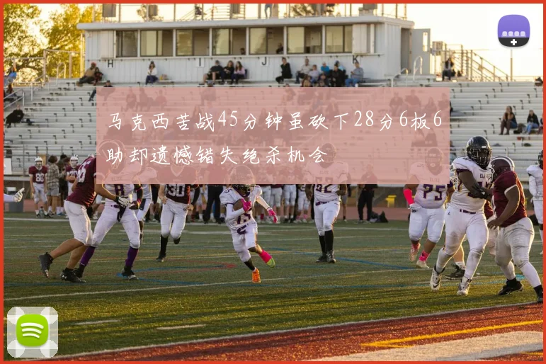 马克西苦战45分钟虽砍下28分6板6助却遗憾错失绝杀机会