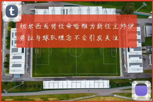 切尔西或将任命哈维为新任主帅伊劳拉与球队理念不合引发关注