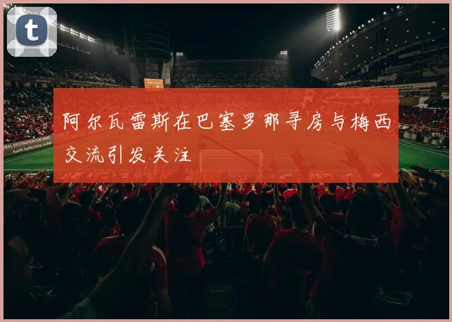 阿尔瓦雷斯在巴塞罗那寻房与梅西交流引发关注