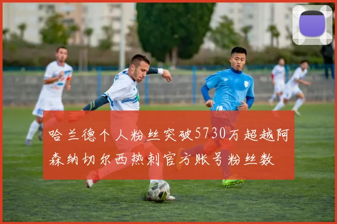 哈兰德个人粉丝突破5730万超越阿森纳切尔西热刺官方账号粉丝数