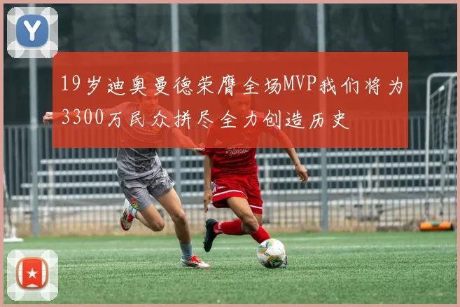 19岁迪奥曼德荣膺全场MVP我们将为3300万民众拼尽全力创造历史