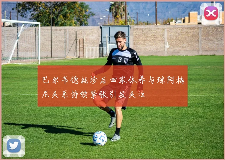 巴尔韦德就诊后回家休养与琼阿梅尼关系持续紧张引发关注