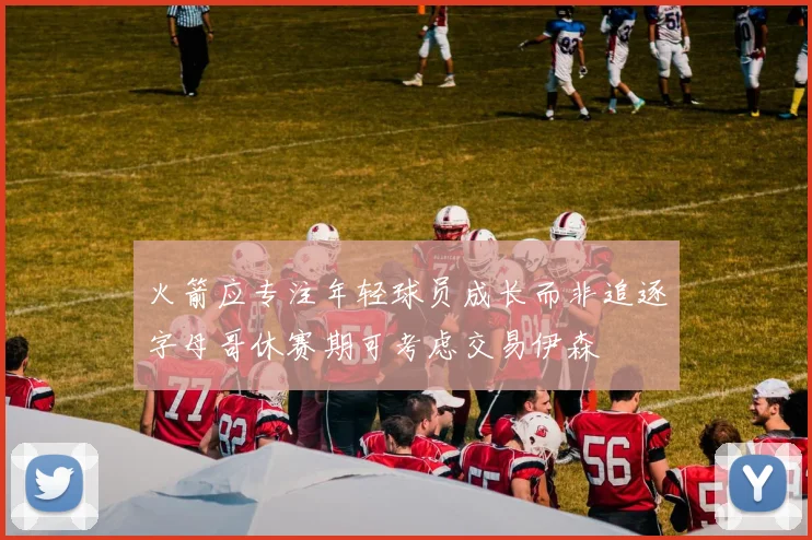火箭应专注年轻球员成长而非追逐字母哥休赛期可考虑交易伊森