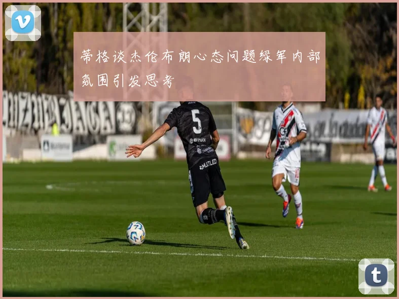 蒂格谈杰伦布朗心态问题绿军内部氛围引发思考