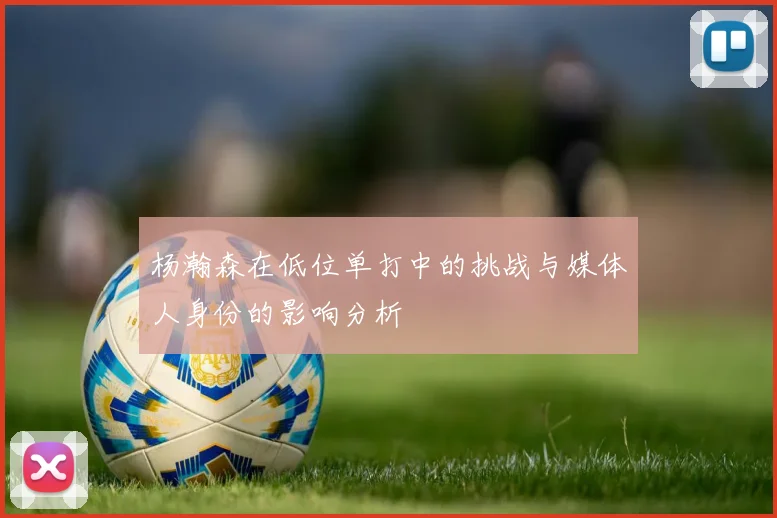杨瀚森在低位单打中的挑战与媒体人身份的影响分析