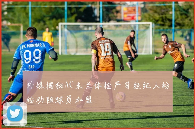 外媒揭秘AC米兰体检严苛经纪人纷纷劝阻球员加盟