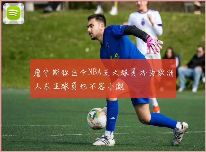 詹宁斯称当今NBA五大球员均为欧洲人东亚球员也不容小觑