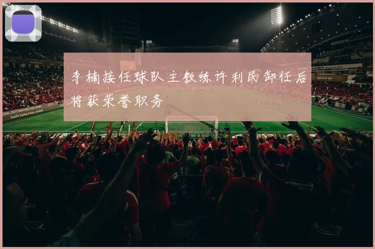 李楠接任球队主教练许利民卸任后将获荣誉职务