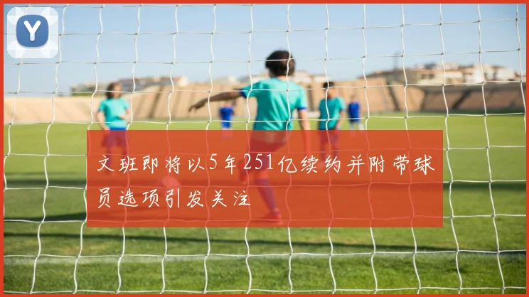文班即将以5年251亿续约并附带球员选项引发关注