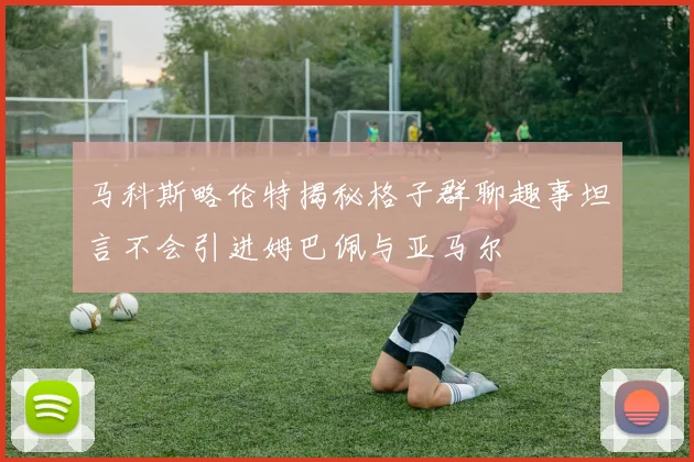 马科斯略伦特揭秘格子群聊趣事坦言不会引进姆巴佩与亚马尔