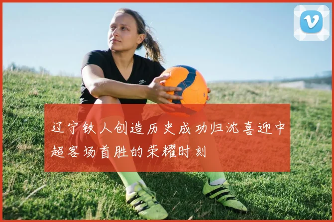 辽宁铁人创造历史成功归沈喜迎中超客场首胜的荣耀时刻