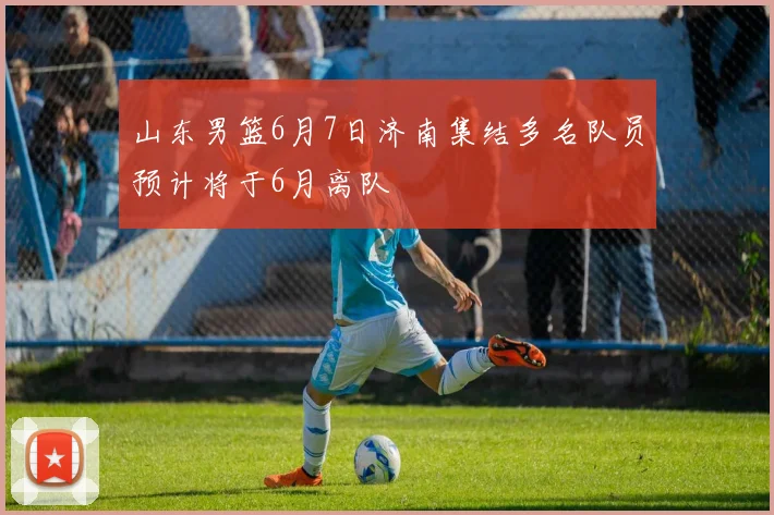 山东男篮6月7日济南集结多名队员预计将于6月离队