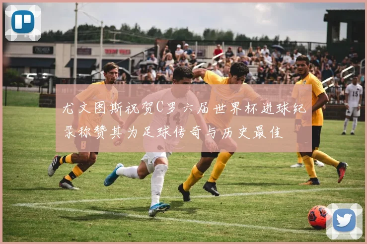 尤文图斯祝贺C罗六届世界杯进球纪录称赞其为足球传奇与历史最佳