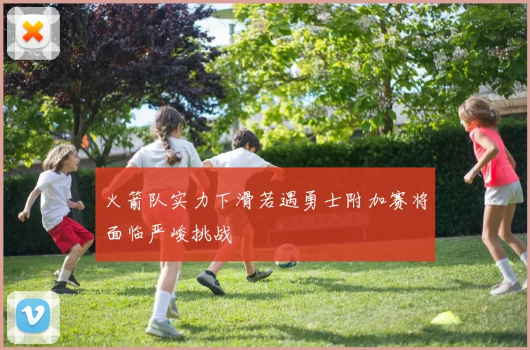 火箭队实力下滑若遇勇士附加赛将面临严峻挑战