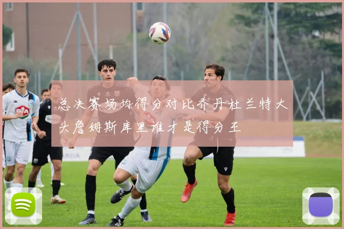 总决赛场均得分对比乔丹杜兰特大头詹姆斯库里谁才是得分王