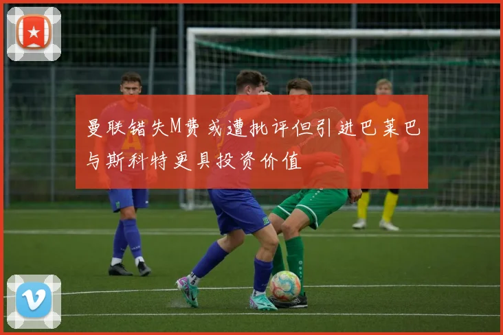 曼联错失M费或遭批评但引进巴莱巴与斯科特更具投资价值