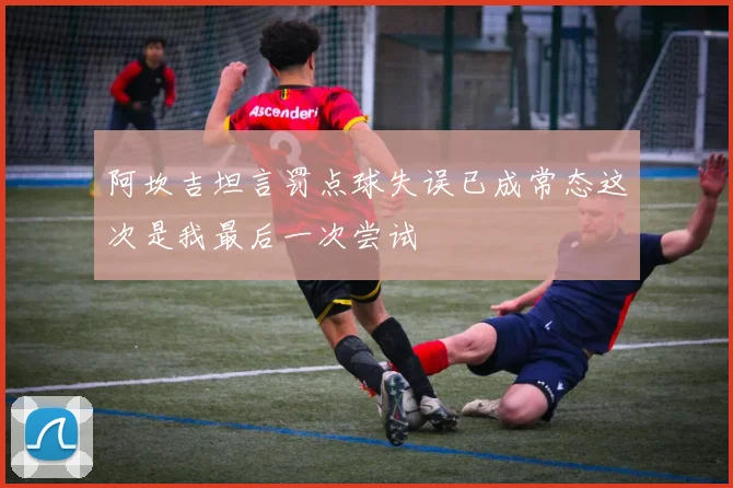 阿坎吉坦言罚点球失误已成常态这次是我最后一次尝试