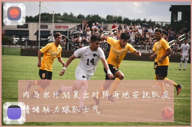 内马尔计划复出对阵海地安抚队友情绪助力球队士气