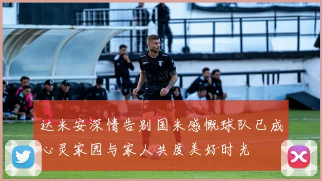 达米安深情告别国米感慨球队已成心灵家园与家人共度美好时光